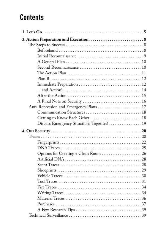 Contents  1.Let’s Go...  3. Action Preparation and Exceution .  The Steps to Success . Beforchand Initial Reconnaissance 9 A General Plan Sccond Reconnaissance ‘The Action Plan .. Plan B Immediate Preparation ..and Action! ... After the Action A Final Note on Security  Anti-Repression and Emergency Plans . Communication Structurcs Getting to Know Each Other ... Discuss Emergency Situations Together!  4.Our Security  Traces .. Fingerprints  DNA Traces . .  Options for Creating a Clean Room  Aificial DNA  Scent Traces Shocprints .  Vehicle Traces  Tool Traces  Fire Traces  Witing Traces . Material Traces Purchases A Few Research Tips  Technical Surveillance ..  